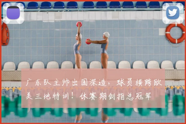 广东队主帅出国深造,球员横跨欧美三地特训!休赛期剑指总冠军