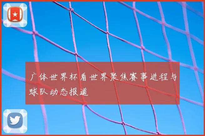 广体世界杯看世界聚焦赛事进程与球队动态报道