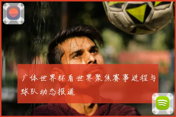 广体世界杯看世界聚焦赛事进程与球队动态报道