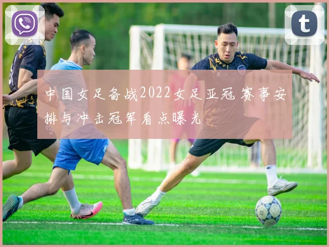 中国女足备战2022女足亚冠 赛事安排与冲击冠军看点曝光