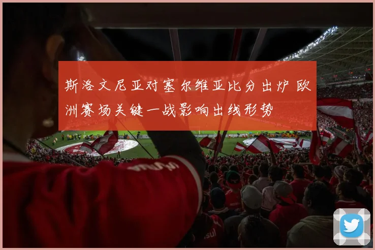 斯洛文尼亚对塞尔维亚比分出炉 欧洲赛场关键一战影响出线形势