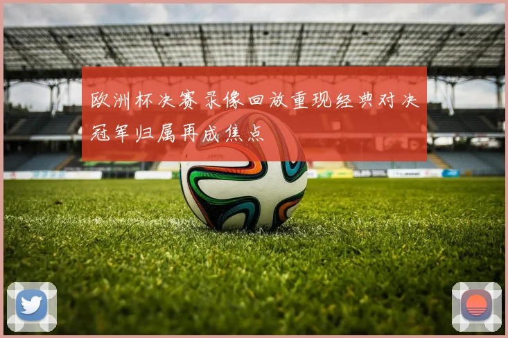 欧洲杯决赛录像回放重现经典对决冠军归属再成焦点