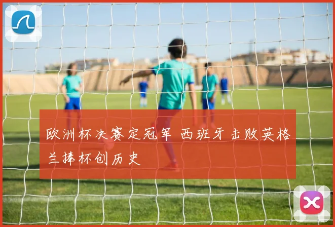欧洲杯决赛定冠军 西班牙击败英格兰捧杯创历史