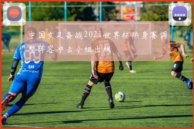 中国女足备战2021世界杯热身赛调整阵容冲击小组出线