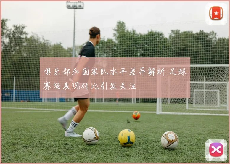 俱乐部和国家队水平差异解析 足球赛场表现对比引发关注