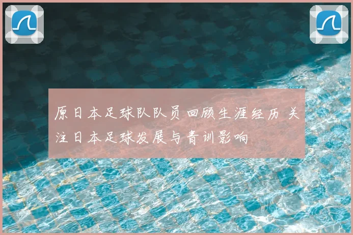 原日本足球队队员回顾生涯经历 关注日本足球发展与青训影响