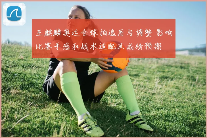 王麒麟奥运会球拍选用与调整 影响比赛手感和战术适配及成绩预期