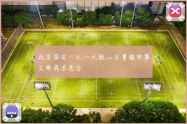 北京国安六比一大胜山东鲁能联赛交锋再添悬念