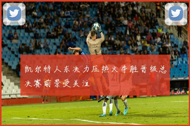 凯尔特人东决力压热火夺胜晋级总决赛前景受关注