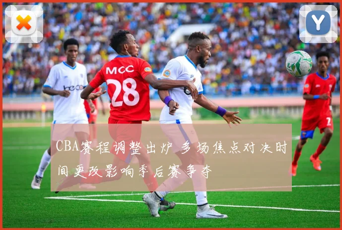 CBA赛程调整出炉 多场焦点对决时间更改影响季后赛争夺