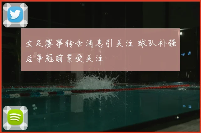 女足赛事转会消息引关注 球队补强后争冠前景受关注