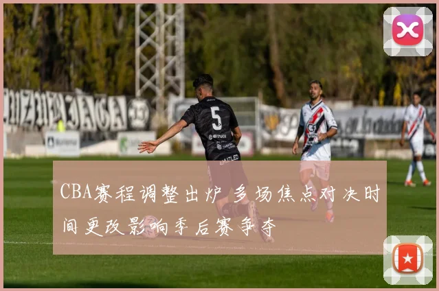 CBA赛程调整出炉 多场焦点对决时间更改影响季后赛争夺