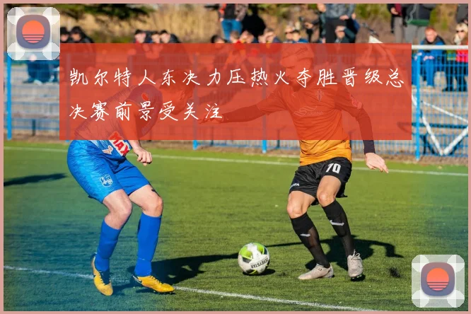 凯尔特人东决力压热火夺胜晋级总决赛前景受关注