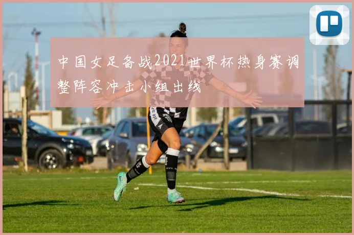 中国女足备战2021世界杯热身赛调整阵容冲击小组出线