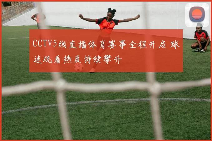 CCTV5线直播体育赛事全程开启 球迷观看热度持续攀升